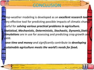 CONCLUSION
 Crop-weather modeling is developed as an excellent research tool.
 very effective tool for predicting possible impacts of climatic change
 useful for solving various practical problems in agriculture.
 Statistical, Mechanistic, Deterministic, Stochastic, Dynamic,Static,
Simulations are in use for assessing and predicting crop growth and
yield.
 save time and money and significantly contribute to developing
sustainable agriculture meets the world’s needs for food.
 