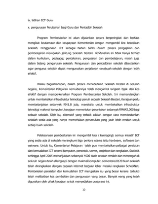 10
ix. latihan ICT Guru
x. pengurusan Perubahan bagi Guru dan Pentadbir Sekolah
Program Pembestarian ini akan dijalankan secara berperingkat dan berfasa
mengikut keutamaan dan keupayaan Kementerian dengan mengambil kira kesediaan
sekolah. Penggunaan ICT sebagai bahan bantu dalam proses pengajaran dan
pembelajaran merupakan jantung Sekolah Bestari. Pendekatan ini tidak hanya terhad
dalam kurikulum, pedagogi, pentaksiran, pengajaran dan pembelajaran, malah juga
dalam bidang pengurusan sekolah. Pengurusan dan pentadbiran sekolah dibestarikan
agar pengurus sekolah dapat menguruskan perjalanan sesebuah sekolah dengan lebih
efektif.
Walau bagaimanapun, dalam proses menubuhkan Sekolah Bestari di seluruh
negara, Kementerian Pelajaran kemudiannya telah mengambil langkah bijak dan kos
efektif dengan memperkenalkan Program Pembestarian Sekolah. Ini memandangkan
untuk membekalkan infrastruktur teknologi penuh sebuah Sekolah Bestari, Kerajaan perlu
membelanjakan sebanyak RM1.8 juta, manakala untuk membekalkan infrastruktur
teknologi makmal komputer, kerajaan memerlukan peruntukan sebanyak RM642,000 bagi
sebuah sekolah. Oleh itu, alternatif yang terbaik adalah dengan cara membestarikan
sekolah sedia ada yang hanya memerlukan peruntukan yang jauh lebih rendah untuk
setiap buah sekolah.
Pelaksanaan pembestarian ini mengambil kira (leveraging) semua inisiatif ICT
yang sedia ada di sekolah merangkumi tiga perkara utama iaitu hardware, software dan
wetware. Untuk itu, Kementerian Pelajaran telah pun membekalkan pelbagai peralatan
dan kemudahan ICT seperti komputer, pencetak, server, projektor dan rangkaian. Statistik
sehingga April 2005 menunjukkan sebanyak 4500 buah sekolah rendah dan menengah di
seluruh negara telah dilengkapi dengan makmal komputer, sementara 8120 buah sekolah
telah dirangkaikan dengan capaian internet berjalur lebar melalui rangkaian SchoolNet.
Pembekalan peralatan dan kemudahan ICT merupakan isu yang besar kerana terbukti
telah melibatkan kos pembelian dan pengurusan yang besar. Banyak wang yang telah
digunakan oleh pihak kerajaan untuk menyediakan prasarana ini.
 