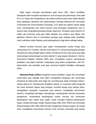 12
Sejak negara mencapai kemerdekaan pada tahun 1957, sistem pendidikan
kebangsaan telah mengalami perubahan ke arah kemajuan dan pemantapan. Pada abad
ke-21 ini, negara kita menghadapi isu dan cabaran dalaman serta luaran akibat daripada
kesan globalisasi, liberalisasi, dan perkembangan Teknologi Maklumat dan Komunikasi
(Information and Communications Technology, ICT). Salah satu cabaran negara adalah
untuk membangunkan satu sistem ekonomi yang berasaskan pengetahuan atau K-
ekonomi bagi menghadapi persaingan dengan negara lain. Perubahan sistem ekonomi ini
adalah satu fenomena yang pasti akibat daripada arus perdana yang dibawa oleh
globalisasi. Ekonomi baru ini memerlukan sokongan padu daripada sektor pendidikan
untuk melahirkan rakyat Malaysia yang berpengetahuan tinggi dalam pelbagai bidang.
Cabaran tersebut menuntut agar negara membangunkan sumber tenaga yang
mempunyai ciri-ciri K-worker, celik dan mahir dalam ICT, mampu bersaing pada peringkat
tempatan dan pada peringkat global, bahkan memiliki jati diri dan daya saing yang tinggi
selaras dengan perkembangan era dunia abad ke 21 yang sangat mencabar ini. Oleh itu,
Kementerian Pelajaran Malaysia (KPM) perlu menyediakan program pembangunan
pendidikan yang dapat melahirkan warganegara yang berilmu pengetahuan, celik ICT,
berkemahiran, dan berakhlak mulia bagi memenuhi Falsafah Pendidikan Kebangsaan
(FPK).
Mohamad Muda (1991) mengatakan sistem pendidikan negara kita memerlukan
usaha-usaha yang strategik serta boleh meningkatkan keupayaan dan kemampuan
amalannya ke tahap kualiti yang tinggi dan cemerlang agar dapat menangani cabaran-
cabaran abad ke-21. Pembangunan Pendidikan abad ke 21 mulai tahun 2000 mengambil
kira Dasar Wawasan Negara yang bertujuan membina bangsa yang berdaya tahan,
menggalakkan pewujudan masyarakat yang saksama, mengekalkan pertumbuhan
ekonomi, menghadapi persaingan antarabangsa, membangunkan ekonomi berasaskan
pengetahuan, memperkukuh pembangunan sumber manusia, dan meneruskan
pembangunan alam sekitar yang mapan. Untuk mencapai matlamat pembangunan
negara, Rangka Rancangan Jangka Panjang Ketiga (2001-2010, RRJP3) dan Rancangan
Malaysia Kelapan (2001-2005, RMKe-8) telah menggariskan strategi, program, dan projek
untuk meningkatkan pertumbuhan ekonomi serta membina masyarakat yang bersatu
 