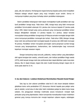 13
padu, adil, dan saksama. Pembangunan negara tertumpu kepada usaha untuk menjadikan
Malaysia sebagai sebuah negara yang maju mengikut acuan sendiri. Semua ini
mempunyai implikasi yang besar terhadap sistem pendidikan kebangsaan.
Sistem pendidikan kebangsaan telah dapat meningkatkan kualiti pendidikan dari segi
taraf pendidikan tenaga kerja. Pada tahun 1980, tenaga kerja yang tidak mempunyai
pendidikan formal adalah sebanyak 18.1 peratus dan menurun kepada 8.7 peratus pada
tahun 1995. Dalam tempoh yang sama, peratusan yang mempunyai pendidikan tertiari
berjaya ditingkatkan daripada 1.5 peratus kepada 11.1 peratus. Jadual tersebut
menunjukkan tahap pendidikan tenaga kerja di Malaysia semakin meningkat dengan lebih
ramai mempunyai pendidikan menengah dan tertiari. Pada tahun 2000, bilangan tenaga
kerja mahir dan profesional telah meningkat kepada 32 peratus dan 2005 telah mencapai
46 peratus. Pendidikan tertiari merupakan pemangkin utama penjanaan sumber tenaga
manusia yang berpengetahuan, berkemahiran, dan berketrampilan bagi memenuhi
keperluan mencapai wawasan negara
Dengan tertubuhnya kolej komuniti, politeknik, institusi latihan yang dikendalikan
oleh agensi kerajaan dan swasta, universiti awam, dan institusi pendidikan tinggi swasta
(IPTS), lebih banyak tenaga mahir dan profesional akan dapat dilahirkan pada masa akan
datang. Jika ini dapat dicapai, negara kita akan mudah bersaing dengan negara lain di
dunia pada abad ke 21 ini.
5. Isu dan Cabaran : Ledakan Globalisasi Menimbulkan Masalah Sosial Pelajar
Satu lagi isu dan cabaran pendidikan abad ke-21 iaitu kesan daripada ledakan
globalisasi dunia serta pendedahan ICT, khususnya internet kepada para pelajar sama
ada di sekolah, rumah atau di siber-siber telah meletakkan pelajar ke dalam dunia tanpa
sekatan. Era penggunaan teknologi multimedia secara menyeluruh menjadi topik
perbualan yang sering diperkatakan. Belum sempat kita merealisasikan impian melahirkan
generasi yang mampu mencerna dan mengisi keperluan cabaran negara, sebahagian
 