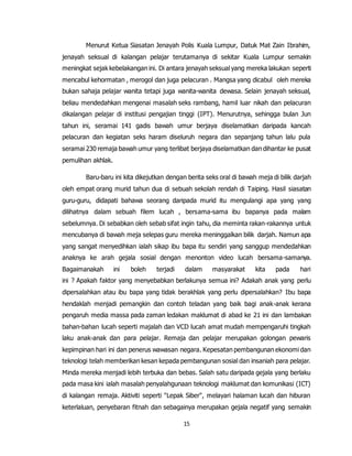 15
Menurut Ketua Siasatan Jenayah Polis Kuala Lumpur, Datuk Mat Zain Ibrahim,
jenayah seksual di kalangan pelajar terutamanya di sekitar Kuala Lumpur semakin
meningkat sejak kebelakangan ini. Di antara jenayah seksual yang mereka lakukan seperti
mencabul kehormatan , merogol dan juga pelacuran . Mangsa yang dicabul oleh mereka
bukan sahaja pelajar wanita tetapi juga wanita-wanita dewasa. Selain jenayah seksual,
beliau mendedahkan mengenai masalah seks rambang, hamil luar nikah dan pelacuran
dikalangan pelajar di institusi pengajian tinggi (IPT). Menurutnya, sehingga bulan Jun
tahun ini, seramai 141 gadis bawah umur berjaya diselamatkan daripada kancah
pelacuran dan kegiatan seks haram diseluruh negara dan sepanjang tahun lalu pula
seramai 230 remaja bawah umur yang terlibat berjaya diselamatkan dan dihantar ke pusat
pemulihan akhlak.
Baru-baru ini kita dikejutkan dengan berita seks oral di bawah meja di bilik darjah
oleh empat orang murid tahun dua di sebuah sekolah rendah di Taiping. Hasil siasatan
guru-guru, didapati bahawa seorang daripada murid itu mengulangi apa yang yang
dilihatnya dalam sebuah filem lucah , bersama-sama ibu bapanya pada malam
sebelumnya. Di sebabkan oleh sebab sifat ingin tahu, dia meminta rakan-rakannya untuk
mencubanya di bawah meja selepas guru mereka meninggalkan bilik darjah. Namun apa
yang sangat menyedihkan ialah sikap ibu bapa itu sendiri yang sanggup mendedahkan
anaknya ke arah gejala sosial dengan menonton video lucah bersama-samanya.
Bagaimanakah ini boleh terjadi dalam masyarakat kita pada hari
ini ? Apakah faktor yang menyebabkan berlakunya semua ini? Adakah anak yang perlu
dipersalahkan atau ibu bapa yang tidak berakhlak yang perlu dipersalahkan? Ibu bapa
hendaklah menjadi pemangkin dan contoh teladan yang baik bagi anak-anak kerana
pengaruh media massa pada zaman ledakan maklumat di abad ke 21 ini dan lambakan
bahan-bahan lucah seperti majalah dan VCD lucah amat mudah mempengaruhi tingkah
laku anak-anak dan para pelajar. Remaja dan pelajar merupakan golongan pewaris
kepimpinan hari ini dan penerus wawasan negara. Kepesatan pembangunan ekonomi dan
teknologi telah memberikan kesan kepada pembangunan sosial dan insaniah para pelajar.
Minda mereka menjadi lebih terbuka dan bebas. Salah satu daripada gejala yang berlaku
pada masa kini ialah masalah penyalahgunaan teknologi maklumat dan komunikasi (ICT)
di kalangan remaja. Aktiviti seperti "Lepak Siber", melayari halaman lucah dan hiburan
keterlaluan, penyebaran fitnah dan sebagainya merupakan gejala negatif yang semakin
 