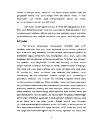 16
menular di kalangan remaja. Justeru itu, satu bentuk langkah pembendungan dan
penyelesaian terbuka yang sesuai dengan minat dan citarasa mereka ini perlu
dilaksanakan agar mereka dapat mempertingkatkan potensi diri mereka
danmemanfaatkannya ke arah yang lebih positif.
Inilah isu dan cabaran kepada para guru di sekolah dan tugas pendidikan di era
IT ini untuk dilaksanakan dengan penuh rasa tanggungjawab. Jika tidak, gejala ini akan
semakin teruk dan berleluasa. Akhirnya anak-anak muda yang bakal mewarisi kepimpinan
pada masa hadapan akan rosak dan merosakkan orang lain dan nama baik negara kita.
6. Penutup
Kita percaya, perancangan Pembangunan Pendidikan abad ke-21
bertujuan melahirkan insan yang dapat menangani isu dan cabaran globalisasi
serta K-ekonomi. Bagi memenuhi matlamat tersebut, pembangunan pendidikan
dilandaskan kepada empat teras iaitu meningkatkan akses, ekuiti, kualiti serta
kecekapan dan keberkesanan pengurusan pendidikan. Pendidikan yang berkualiti
dan berkesan dapat menghasilkan individu yang seimbang dan baik selaras
dengan Falsafah Pendidikan Kebangsaan. Individu sedemikian akan mempunyai
nilai moral yang mulia, daya ketahanan yang kukuh, dan daya saing yang tinggi.
Di samping itu, sistem pendidikan yang berkualiti dan berkesan dapat
menyumbang ke arah menjadikan Malaysia sebagai pusat kecemerlangan
pendidikan. Pendidikan yang berkualiti dan cemerlang merupakan wahana usaha
membangunkan generasi alaf baru. Sistem pendidikan negara memerlukan usaha-usaha
yang strategik yang boleh meningkatkan keupayaan dan kemampuan amalannya ke tahap
kualiti yang tingggi dan cemerlang agar dapat menangani cabaran-cabaran abad ke-21.
Sistem pendidikan yang berubah sejajar dengan perubahan aspek ekonomi, budaya dan
politik tersebut amat hebat dan pantas. Jika kita leka boleh menyebabkan kita terpinggir
dan tersingkir. ‘Intellectual capital’ akan menjadi asas kukuh berbanding kekayaan yang
berupa tanah, wang atau bahan mentah. Budaya korperat yang berasaskan
pendemokrasian kuasa akan menggantikan amalan hiraki tradisional. Persaingan melebihi
batas kawasan kepada persekitaran sejagat dan terlalu sengit. Pendek kata prinsip dan
nilai sejagat akan menentukan kejayaan sesuatu institusi, organsisasi atau negara. Oleh
 