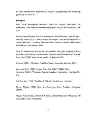 17
itu sistem pendidikan dan persekolahan di Malaysia sangat penting dalam menghadapi
gelombang perubahan ini.
Bibliografi
Pelan Induk Pembangunan Pendidikan 2006-2010, Bahagian Perancangan dan
Penyelidikan Dasar Pendidikan Kementerian Pelajaran Malaysia, Edisi Pelancaran PIPP
2006
Pembangunan Pendidikan 2001-2010, Kementerian Pelajaran Malaysia, 2001,Putrajaya
Iliyas Haji Hashim, (2002). Antara Cabaran dan Harapan Dalam Pengurusan Kurikulum
Sekolah Abad Ke-21: Pemikiran Dalam Pendidikan. Universiti Malaysia Sabah:Sekolah
Pendidikan dan Pembangunan Sosial.
Datuk Dr. Syed Othman Alhabshi dan Hasnan Hakim, Dasar Dan Pelaksanaan Sistem
Pendidikan Kebangsaan, Kongres Pendidikan Melayu di Dewan Merdeka, Pusat Dagangan
Dunia Putra (PWTC), Kuala Lumpur, pada 1 – 2 September 2001
Al-Munsyi (1995), "TQM Dalam Pendidikan." Dewan Masyarakat. Disember; 23-25.
Kamarrudin Jusoh (1997). "Keluhan Bekas Guru Disiplin." MASSA. 5 April.
Marimuthu. T (1990). "Pengenalan Sosialogi Pendidikan." Petaling Jaya : Fajar Bakti Sdn.
Bhd.
Mok Soon Sang (1996). "Pendidikan Di Malaysia." Kuala Lumpur : Kumpulan
Othman Alhabshi, (2001). Dasar dan Pelaksanaan Sistem Pendidikan Kebangsaan
UNITAR.
Roblyer, M.D.,Edwards,J.&Harrilak, M.A.(1997). Integration Educational Technology into
Teaching.New Jersey:Prentice Hall.
 
