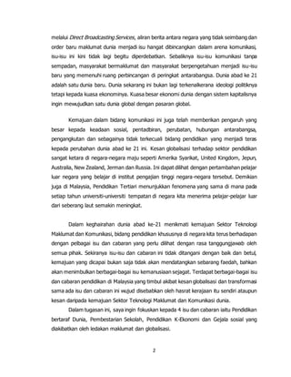 2
melalui Direct Broadcasting Services, aliran berita antara negara yang tidak seimbang dan
order baru maklumat dunia menjadi isu hangat dibincangkan dalam arena komunikasi,
isu-isu ini kini tidak lagi begitu diperdebatkan. Sebaliknya isu-isu komunikasi tanpa
sempadan, masyarakat bermaklumat dan masyarakat berpengetahuan menjadi isu-isu
baru yang memenuhi ruang perbincangan di peringkat antarabangsa. Dunia abad ke 21
adalah satu dunia baru. Dunia sekarang ini bukan lagi terkenalkerana ideologi politiknya
tetapi kepada kuasa ekonominya. Kuasa besar ekonomi dunia dengan sistem kapitalisnya
ingin mewujudkan satu dunia global dengan pasaran global.
Kemajuan dalam bidang komunikasi ini juga telah memberikan pengaruh yang
besar kepada keadaan sosial, pentadbiran, perubatan, hubungan antarabangsa,
pengangkutan dan sebagainya tidak terkecuali bidang pendidikan yang menjadi teras
kepada perubahan dunia abad ke 21 ini. Kesan globalisasi terhadap sektor pendidikan
sangat ketara di negara-negara maju seperti Amerika Syarikat, United Kingdom, Jepun,
Australia, New Zealand, Jerman dan Russia. Ini dapat dilihat dengan pertambahan pelajar
luar negara yang belajar di institut pengajian tinggi negara-negara tersebut. Demikian
juga di Malaysia, Pendidikan Tertiari menunjukkan fenomena yang sama di mana pada
setiap tahun universiti-universiti tempatan di negara kita menerima pelajar-pelajar luar
dari seberang laut semakin meningkat.
Dalam keghairahan dunia abad ke-21 menikmati kemajuan Sektor Teknologi
Maklumat dan Komunikasi, bidang pendidikan khususnya di negara kita terus berhadapan
dengan pelbagai isu dan cabaran yang perlu dilihat dengan rasa tanggungjawab oleh
semua pihak. Sekiranya isu-isu dan cabaran ini tidak ditangani dengan baik dan betul,
kemajuan yang dicapai bukan saja tidak akan mendatangkan sebarang faedah, bahkan
akan menimbulkan berbagai-bagai isu kemanusiaan sejagat. Terdapat berbagai-bagai isu
dan cabaran pendidikan di Malaysia yang timbul akibat kesan globalisasi dan transformasi
sama ada isu dan cabaran ini wujud disebabkan oleh hasrat kerajaan itu sendiri ataupun
kesan daripada kemajuan Sektor Teknologi Maklumat dan Komunikasi dunia.
Dalam tugasan ini, saya ingin fokuskan kepada 4 isu dan cabaran iaitu Pendidikan
bertaraf Dunia, Pembestarian Sekolah, Pendidikan K-Ekonomi dan Gejala sosial yang
diakibatkan oleh ledakan maklumat dan globalisasi.
 