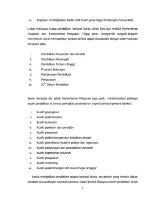4
vii. Kejayaan meningkatkan kadar celik huruf yang tinggi di kalangan masyarakat.
Untuk mencapai status pendidikan bertaraf dunia, pihak kerajaan melalui Kementerian
Pelajaran dan Kementerian Pengajian Tinggi perlu mengambil langkah-langkah
menyeluruh untuk mempastikan perkara berikut dapat diurustadbir dengan sistematik dan
berkesan iaitu:
i. Pendidikan Prasekolah dan Rendah
ii. Pendidikan Menengah
iii. Pendidikan Tertiari (Tinggi)
iv. Program Sokongan
v. Pembiayaan Pendidikan
vi. Pengurusan
vii. ICT Dalam Pendidikan
Selain daripada itu, pihak Kementerian Pelajaran juga perlu merefomasikan pelbagai
aspek pendidikan di semua peringkat persekolahan seperti perkara-perkara berikut:
i. Kualiti pengajaran
ii. Kualiti perkhidmatan
iii. Kualiti kurikulum
iv. Kualiti penilaian dan pensijilan
v. Kualiti pensyarah
vi. Kualiti perkembangan dan kebajikan pelajar
vii. Kualiti persekitaran budaya pelajar dan organisasi
viii. Kualiti pengurusan dan pentadbiran universiti
ix. Kualiti kepimpinan universiti
x. Kualiti penyeliaan
xi. Kualiti mentoring
xii. Kualiti perkembangan staf atau tenaga pengajar
Untuk menjadikan pendidikan negara bertaraf dunia, perubahan yang hendak dibuat
mestilah sesuai dengan tuntutan semasa. Dalam kontek Malaysia sistem pendidikan mesti
 