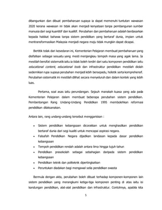 5
dibangunkan dan dibuat pembaharuan supaya ia dapat memenuhi tuntutan wawasan
2020 kerana wawasan ini tidak akan menjadi kenyataan tanpa pembangunan sumber
manusia dari segi kuantitif dan kualitif. Perubahan dan pembaharuan adalah berdasarkan
kepada hakikat bahawa tanpa sistem pendidikan yang bertaraf dunia, impian untuk
mentransformasikan Malaysia menjadi negara maju tidak mungkin dapat dicapai.
Bertitik tolak dari kesedaran ini, Kementerian Pelajaran membuat pembaharuan yang
disifatkan sebagai sesuatu yang mesti menjangkau tempoh masa yang agak lama. Ia
mestilah bersifat sistematik iaitu ia tidak boleh terdiri dari satu komponen pendidikan iaitu
educational content, educational tools dan infrastruktur pendidikan mestilah diolah
sedemikian rupa supaya perubahan menjadi lebih bersepadu, holistik serta komprehensif.
Perubahan sistematik ini mestilah dilihat secara menyeluruh dan dalam kontek yang lebih
luas.
Pertama, soal asas iaitu perundangan. Sejauh manakah kuasa yang ada pada
Kementerian Pelajaran dalam membuat beberapa perubahan sistem pendidikan.
Pembentangan Rang Undang-Undang Pendidikan 1995 membolehkan reformasi
pendidikan dilaksanakan.
Antara lain, rang undang-undang tersebut menggariskan :
 Sistem pendidikan kebangsaan dicorakkan untuk menghasilkan pendidikan
bertaraf dunia dari segi kualiti untuk mencapai aspirasi negara.
 Falsafah Pendidikan Negara dijadikan landasan kepada dasar pendidikan
kebangsaan
 Tempoh pendidikan rendah adalah antara lima hingga tujuh tahun
 Pendidikan prasekolah sebagai sebahagian daripada sistem pendidikan
kebangsaan
 Pendidikan teknik dan politeknik dipertingkatkan
 Peruntukan diadakan bagi mengawal selia pendidikan swasta
Bermula dengan akta, perubahan boleh dibuat terhadap komponen-komponen lain
sistem pendidikan yang merangkumi ketiga-tiga komponen penting di atas iaitu isi
kandungan pendidikan, alat-alat pendidikan dan infrastruktur. Contohnya, apabila kita
 