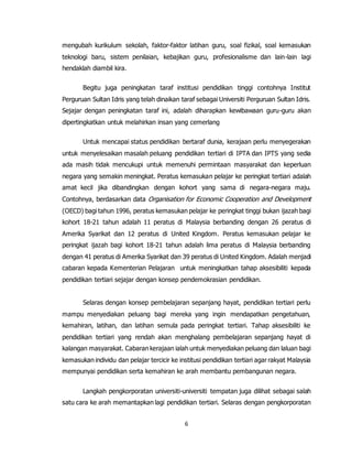 6
mengubah kurikulum sekolah, faktor-faktor latihan guru, soal fizikal, soal kemasukan
teknologi baru, sistem penilaian, kebajikan guru, profesionalisme dan lain-lain lagi
hendaklah diambil kira.
Begitu juga peningkatan taraf institusi pendidikan tinggi contohnya Institut
Perguruan Sultan Idris yang telah dinaikan taraf sebagai Universiti Perguruan Sultan Idris.
Sejajar dengan peningkatan taraf ini, adalah diharapkan kewibawaan guru-guru akan
dipertingkatkan untuk melahirkan insan yang cemerlang
Untuk mencapai status pendidikan bertaraf dunia, kerajaan perlu menyegerakan
untuk menyelesaikan masalah peluang pendidikan tertiari di IPTA dan IPTS yang sedia
ada masih tidak mencukupi untuk memenuhi permintaan masyarakat dan keperluan
negara yang semakin meningkat. Peratus kemasukan pelajar ke peringkat tertiari adalah
amat kecil jika dibandingkan dengan kohort yang sama di negara-negara maju.
Contohnya, berdasarkan data Organisation for Economic Cooperation and Development
(OECD) bagi tahun 1996, peratus kemasukan pelajar ke peringkat tinggi bukan ijazah bagi
kohort 18-21 tahun adalah 11 peratus di Malaysia berbanding dengan 26 peratus di
Amerika Syarikat dan 12 peratus di United Kingdom. Peratus kemasukan pelajar ke
peringkat ijazah bagi kohort 18-21 tahun adalah lima peratus di Malaysia berbanding
dengan 41 peratus di Amerika Syarikat dan 39 peratus di United Kingdom. Adalah menjadi
cabaran kepada Kementerian Pelajaran untuk meningkatkan tahap aksesibiliti kepada
pendidikan tertiari sejajar dengan konsep pendemokrasian pendidikan.
Selaras dengan konsep pembelajaran sepanjang hayat, pendidikan tertiari perlu
mampu menyediakan peluang bagi mereka yang ingin mendapatkan pengetahuan,
kemahiran, latihan, dan latihan semula pada peringkat tertiari. Tahap aksesibiliti ke
pendidikan tertiari yang rendah akan menghalang pembelajaran sepanjang hayat di
kalangan masyarakat. Cabaran kerajaan ialah untuk menyediakan peluang dan laluan bagi
kemasukan individu dan pelajar tercicir ke institusi pendidikan tertiari agar rakyat Malaysia
mempunyai pendidikan serta kemahiran ke arah membantu pembangunan negara.
Langkah pengkorporatan universiti-universiti tempatan juga dilihat sebagai salah
satu cara ke arah memantapkan lagi pendidikan tertiari. Selaras dengan pengkorporatan
 