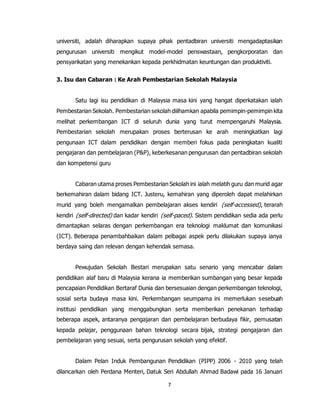 7
universiti, adalah diharapkan supaya pihak pentadbiran universiti mengadaptasikan
pengurusan universiti mengikut model-model penswastaan, pengkorporatan dan
pensyarikatan yang menekankan kepada perkhidmatan keuntungan dan produktiviti.
3. Isu dan Cabaran : Ke Arah Pembestarian Sekolah Malaysia
Satu lagi isu pendidikan di Malaysia masa kini yang hangat diperkatakan ialah
Pembestarian Sekolah. Pembestarian sekolah diilhamkan apabila pemimpin-pemimpin kita
melihat perkembangan ICT di seluruh dunia yang turut mempengaruhi Malaysia.
Pembestarian sekolah merupakan proses berterusan ke arah meningkatkan lagi
pengunaan ICT dalam pendidikan dengan memberi fokus pada peningkatan kualiti
pengajaran dan pembelajaran (P&P), keberkesanan pengurusan dan pentadbiran sekolah
dan kompetensi guru
Cabaran utama proses Pembestarian Sekolah ini ialah melatih guru dan murid agar
berkemahiran dalam bidang ICT. Justeru, kemahiran yang diperoleh dapat melahirkan
murid yang boleh mengamalkan pembelajaran akses kendiri (self-accessed), terarah
kendiri (self-directed) dan kadar kendiri (self-paced). Sistem pendidikan sedia ada perlu
dimantapkan selaras dengan perkembangan era teknologi maklumat dan komunikasi
(ICT). Beberapa penambahbaikan dalam pelbagai aspek perlu dilakukan supaya ianya
berdaya saing dan relevan dengan kehendak semasa.
Pewujudan Sekolah Bestari merupakan satu senario yang mencabar dalam
pendidikan alaf baru di Malaysia kerana ia memberikan sumbangan yang besar kepada
pencapaian Pendidikan Bertaraf Dunia dan bersesuaian dengan perkembangan teknologi,
sosial serta budaya masa kini. Perkembangan seumpama ini memerlukan sesebuah
institusi pendidikan yang menggabungkan serta memberikan penekanan terhadap
beberapa aspek, antaranya pengajaran dan pembelajaran berbudaya fikir, pemusatan
kepada pelajar, penggunaan bahan teknologi secara bijak, strategi pengajaran dan
pembelajaran yang sesuai, serta pengurusan sekolah yang efektif.
Dalam Pelan Induk Pembangunan Pendidikan (PIPP) 2006 - 2010 yang telah
dilancarkan oleh Perdana Menteri, Datuk Seri Abdullah Ahmad Badawi pada 16 Januari
 