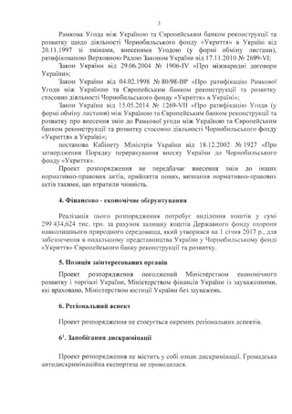Рамкова Угода між Україною та Європейським банком реконструкції та
розвитку щодо діяльності Чорнобильського фонду «Укриття» в Україні від
20.11.1997 зі змінами, внесеними Угодою (у формі обміну листами),
ратифікованою Верховною Радою Законом: України від 17.11.201.0 № 2699-УІ;
Закон України від 29.06.2004 № 1906-ІУ «Про міжнародні договори
України»;
Закон України, від 04.02.1998 № 80/98-В Р «Про ратифікацію Рамкової
Угоди між Україною та Європейським банком реконструкції та розвитку
стосовно діяльності Чорнобильського фонду «Укриття» в Україні»;
Закон України від 15.05.2014 № 1269-VII «Про ратифікацію Угоди (у
формі обміну листами) між У країною та Європейським банком реконструкції та
розвитку про внесення змін до Рамкової угоди між У країною та Європейським
банком реконструкції та розвитку стосовно діяльності Чорнобильського фонду
«Укриття» в Україні»;
постанова Кабінету Міністрів України від 18.12.2002 № 1927 «Про
затвердження Порядку перерахування внеску України до Чорнобильського
фонду «Укриття».
Проект розпорядження не передбачає внесення змін до інших
нормативно-правових актів, прийняття: нових, визнання нормативно-правових
актів такими, що втратили чинність.
4. Фінансово - економічне обгрунтування.
Реалізація цього розпорядження потребує виділення коштів у сумі
299 434,624 тис. грн. за рахунок залишку коштів Державного фонду охорони
навколишнього природного середовища, який утворився на 1 січня 2017 р., для
забезпечення в подальш ом у представництва України у Чорнобильському фонді
«У криття» Європейського банку реконструкції та розвитку.
5. Позиція заінтересованих органів
Проект розпорядж ення погоджений Міністерством економічного
розвитку і торгівлі У країни, М іністерством ф інансів У країни із зауваж еннями,
які враховано, М іністерством ю стиції У країни без зауваж ень.
6. Регіональний аспект
Проект розпорядження не стосується окремих регіональних аспектів.
6К Запобігання дискримінації
П роект розпорядж ення не м істить у собі ознак дискрим інації. Гром адська
антидискрим інаційна експертиза не проводилася.
 