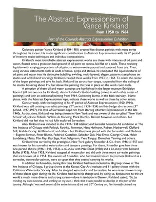 Colorado painter Vance Kirkland (1904-1981) created five distinct periods with many series
throughout his career. He made significant contributions to Abstract Expressionism with his 4th
period
of inventive resist techniques and individual compositions.
Kirkland’s most identifiable abstract expressionist works are those with mixtures of oil paint and
water, floated onto a gradation background of oil paint on canvas, laid flat on a table. These resisting
liquids—with varying proportions of oil paint to water—were poured and spooned from jars. Then,
using various instruments such as wads of tissue, q-tips and straws, he composed the liquid mixtures of
oil paint and water into his distinctive bubbling, swirling, multi-layered, elegant patterns (see photos on
studio wall of Kirkland working). Kirkland created these works from 1953 to 1964. To reach the center
of the larger paintings and save his back, Kirkland lay across four straps, suspended from the ceiling of
his studio, hovering about 1½ feet above the painting that was in place on the work room table.
A selection of these oil and water paintings are highlighted in the larger museum Exhibition
Room I (all but two are by Kirkland); also in Kirkland’s Studio building (mixed in with other series of
paintings) and with an additional painting from 1964, Concerning Burma, in the back stairway. Name
plates, with the Abstract Expressionism logo, indicate these works as well as those by other artists.
Concurrently, with the beginning of his 4th
period of Abstract Expressionism (1950-1964),
Kirkland was still creating surrealist paintings (2nd
period, 1939-1954) and hard-edge abstractions (3rd
period, 1947-1957). His love of Surrealism kept him from starting Abstract Expressionism in the late
1940s. At that time, Kirkland was being shown in New York and was aware of the so-called “New York
School” of Jackson Pollock, Willem de Kooning, Mark Rothko, Barnett Newman and others, but
Kirkland did not feel that he had fully explored Surrealism.
Also, Kirkland was included in the 1947-1948 Abstract and Surrealist American Art exhibition at The
Art Institute of Chicago with Pollock, Rothko, Newman, Hans Hofmann, Robert Motherwell, Clyfford
Still, Arshile Gorky, Ad Reinhardt and others, but Kirkland was placed with the Surrealists and Dadaists
—Eugene Berman, Peter Blume, Federico Castellon, Salvador Dali, Max Ernst, George Grosz, Helen
Lundeberg, Matta, Man Ray, Kay Sage, Kurt Seligmann, Yves Tanguy, Dorothea Tanning and others.
Kirkland was carried by the prestigious New York gallery Knoedler & Co. from 1946 to1957 and
was known for his surrealist watercolors and tempera paintings. For these, Knoedler gave him three
one-person shows (1946, 1948, 1952), a co-show with Max Ernst (1950) and a co-show with Bernard
Buffet (1952). After 1953, Kirkland stopped all watercolor and did only three more surrealist paintings
that are known, all in 1954. The owners of Knoedler, who had invested much to promote Kirkland as a
surrealist, watercolor painter, were so upset that they ceased carrying his works.
In addition to Knoedler, during this time Kirkland had been included in 18 group shows at The
Art Institute of Chicago, 6 group shows at the Kansas City Art Institute and 11 gallery shows with the
California Watercolor Society. After he stopped watercolor and Surrealism, he was never shown in any
of these places again during his life. Kirkland had dared to change and, by doing so, bequeathed to the art
world a much more diverse and strong career—done in isolation in Denver. Kirkland stated, “So, by
minding my own business, and working on my own, I think that it was possible to develop in this part of the
country. Although I was well aware of the entire history of art and 20th
Century art, I’ve honestly cleared my
 
