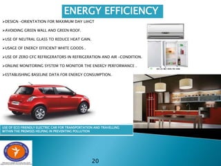 20
ENERGY EFFICIENCY
DESIGN –ORIENTATION FOR MAXIMUM DAY LIHGT
AVOIDING GREEN WALL AND GREEN ROOF.
USE OF NEUTRAL GLASS TO REDUCE HEAT GAIN.
USAGE OF ENERGY EFFICIENT WHITE GOODS .
USE OF ZERO CFC REFRIGERATORS IN REFRIGERATION AND AIR –CONDITION.
ONLINE MONITORING SYSTEM TO MONITOR THE ENERGY PERFORMANCE .
ESTABLISHING BASELINE DATA FOR ENERGY CONSUMPTION.
USE OF ECO FRIENDLY ELECTRIC CAR FOR TRANSPORTATION AND TRAVELLING
WITHIN THE PREMISES HELPING IN PREVENTING POLLUTION
 