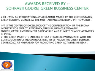 5
CII – WON AN INTERNATIONALLY ACCLAIMED AWARD BY THE UNITED STATES
GREEN BUILDING COINCIL AS THE MOST ADVANCED BUILDING IN THE WORLD .
IT IS THE CENTER OF EXCELLENCE OF THE CONFEDERATION OF THE INDIAN
INDUSTRY FOR ENERGY ,EFFICIENCY,GREEN BUILDINGS,RENEWABLE
ENERGY,WATER ,ENVIRONMENT & RECYCLING AND CLIMATE CHANGE ACTIVITIES
IN INDIA .
 THE GREEN INSTITUTE ENTERED INTO A STRATEGIC PARTNARSHIP WITH THE
CONFEDERATION OF INDIAN INDUSTRIES TO ESTABLISH THE GREEN BUSINESS
CENTER(GBC) AT HYDRABAD FOR PROMOTING GREEN ACTIVITIES IN INDIA .
 