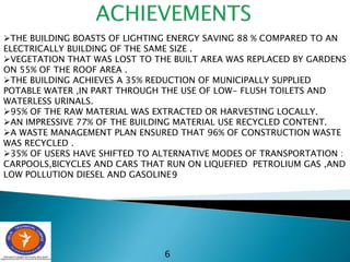 6
THE BUILDING BOASTS OF LIGHTING ENERGY SAVING 88 % COMPARED TO AN
ELECTRICALLY BUILDING OF THE SAME SIZE .
VEGETATION THAT WAS LOST TO THE BUILT AREA WAS REPLACED BY GARDENS
ON 55% OF THE ROOF AREA .
THE BUILDING ACHIEVES A 35% REDUCTION OF MUNICIPALLY SUPPLIED
POTABLE WATER ,IN PART THROUGH THE USE OF LOW- FLUSH TOILETS AND
WATERLESS URINALS.
95% OF THE RAW MATERIAL WAS EXTRACTED OR HARVESTING LOCALLY.
AN IMPRESSIVE 77% OF THE BUILDING MATERIAL USE RECYCLED CONTENT.
A WASTE MANAGEMENT PLAN ENSURED THAT 96% OF CONSTRUCTION WASTE
WAS RECYCLED .
35% OF USERS HAVE SHIFTED TO ALTERNATIVE MODES OF TRANSPORTATION :
CARPOOLS,BICYCLES AND CARS THAT RUN ON LIQUEFIED PETROLIUM GAS ,AND
LOW POLLUTION DIESEL AND GASOLINE .
6
 