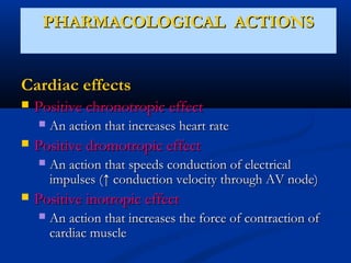 PHARMACOLOGICAL ACTIONS
Cardiac effects


Positive chronotropic effect




Positive dromotropic effect




An action that increases heart rate
An action that speeds conduction of electrical
impulses (↑ conduction velocity through AV node)

Positive inotropic effect


An action that increases the force of contraction of
cardiac muscle

 
