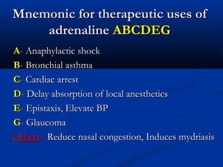 Mnemonic for therapeutic uses of
adrenaline ABCDEG
A- Anaphylactic shock
B- Bronchial asthma
C- Cardiac arrest
D- Delay absorption of local anesthetics
E- Epistaxis, Elevate BP
G- Glaucoma
Others : Reduce nasal congestion, Induces mydriasis

 