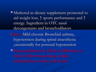  Marketed as dietary supplement promoted to

aid weight loss, ↑ sports performance and ↑
energy. Ingredient in OTC nasal
decongestants and bronchodilators
Uses : Mild chronic Bronchial asthma,
hypotension during spinal anaesthesia
,occasionally for postural hypotension
 Sale prohibited by FDA in 2004 due to
risks of life-threatening cardiac
arrhythmias, stroke and death

 