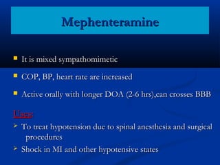 Mephenteramine


It is mixed sympathomimetic



COP, BP, heart rate are increased



Active orally with longer DOA (2-6 hrs),can crosses BBB

Uses:




To treat hypotension due to spinal anesthesia and surgical
procedures
Shock in MI and other hypotensive states

 