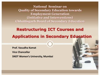 National Seminar on 
Quality of Secondary Education towards 
Employment Generation 
(Initiative and Interventions) 
Chhattisgarh Board of Secondary Education 
Restructuring ICT Courses and 
Applications in Secondary Education 
Prof. Vasudha Kamat 
Vice Chancellor 
SNDT Women’s University, Mumbai 
 
