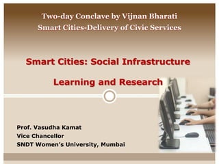 Smart Cities: Social Infrastructure
Learning and Research
Prof. Vasudha Kamat
Vice Chancellor
SNDT Women’s University, Mumbai
Two-day Conclave by Vijnan Bharati
Smart Cities-Delivery of Civic Services
 