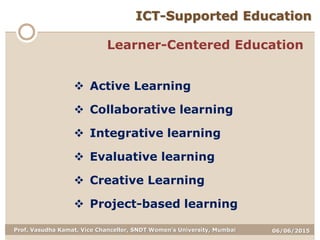 06/06/2015Prof. Vasudha Kamat, Vice Chancellor, SNDT Women's University, Mumbai
ICT-Supported Education
Learner-Centered Education
 Active Learning
 Collaborative learning
 Integrative learning
 Evaluative learning
 Creative Learning
 Project-based learning
 