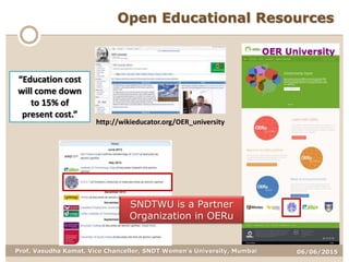 06/06/2015Prof. Vasudha Kamat, Vice Chancellor, SNDT Women's University, Mumbai
“Education cost
will come down
to 15% of
present cost.”
http://wikieducator.org/OER_university
OER University
SNDTWU is a Partner
Organization in OERu
Open Educational Resources
 