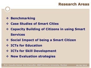 06/06/2015Prof. Vasudha Kamat, Vice Chancellor, SNDT Women's University, Mumbai
Research Areas
 Benchmarking
 Case Studies of Smart Cities
 Capacity Building of Citizens in using Smart
Services
 Social Impact of being a Smart Citizen
 ICTs for Education
 ICTs for Skill Development
 New Evaluation strategies
 