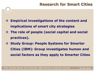 06/06/2015Prof. Vasudha Kamat, Vice Chancellor, SNDT Women's University, Mumbai
Research for Smart Cities
 Empirical investigations of the content and
implications of smart city strategies
 The role of people (social capital and social
practices).
 Study Group: People Systems for Smarter
Cities (IBM): Group investigates human and
social factors as they apply to Smarter Cities
 
