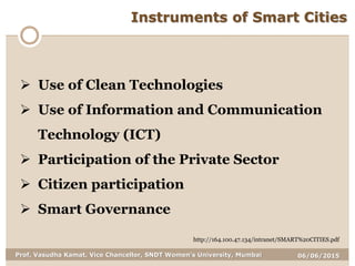 06/06/2015Prof. Vasudha Kamat, Vice Chancellor, SNDT Women's University, Mumbai
Instruments of Smart Cities
 Use of Clean Technologies
 Use of Information and Communication
Technology (ICT)
 Participation of the Private Sector
 Citizen participation
 Smart Governance
http://164.100.47.134/intranet/SMART%20CITIES.pdf
 