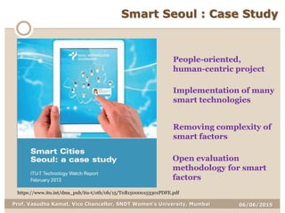 06/06/2015Prof. Vasudha Kamat, Vice Chancellor, SNDT Women's University, Mumbai
Smart Seoul : Case Study
https://www.itu.int/dms_pub/itu-t/oth/0b/15/T0B150000153301PDFE.pdf
People-oriented,
human-centric project
Implementation of many
smart technologies
Removing complexity of
smart factors
Open evaluation
methodology for smart
factors
 