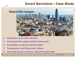 06/06/2015Prof. Vasudha Kamat, Vice Chancellor, SNDT Women's University, Mumbai
Smart Barcelona : Case Study
 Integration and social cohesion
 Communication and proximity with people
 Knowledge, creativity and innovation
 Transparency and democratic culture
 Universal access to culture, education and health
Smart City Campus
 