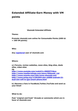 Extended Affiliate-Earn Money with VM
points




                 Vkamobi Extended Affiliate

Theme:

Promote vkamobi.com online for Consumable Points (USD $1
= 100 VM points)




Who:

Any registered user of vkamobi.com




Where:

a:) Forums, review websites, news sites, blog sites, deals
sites, vidoe sites
eg.
http://www.youtube.com/watch?v=0NlS5TY4bco
http://www.resellerratings.com/store/VKAmobi_Ltd
http://www.xmarks.com/site/www.vkamobi.com
http://www.prlog.org/11301694-star-a5000-android-22-
dual-sim-wifi-tv-gps-smart-phone.html

b:) Become a fans in FaceBook,Twitter,YouTube and send us
your Email




What to do:

Post "original and fresh" threads or comments which are in
favor of vkamobi.com
 