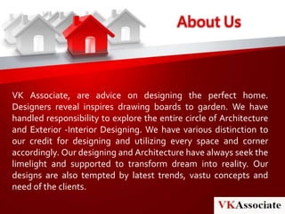 About Us
VK Associate, are advice on designing the perfect home.
Designers reveal inspires drawing boards to garden. We have
handled responsibility to explore the entire circle of Architecture
and Exterior -Interior Designing. We have various distinction to
our credit for designing and utilizing every space and corner
accordingly. Our designing and Architecture have always seek the
limelight and supported to transform dream into reality. Our
designs are also tempted by latest trends, vastu concepts and
need of the clients.
 