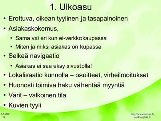 5.5.2021 http://www.sarvas.fi
maikku@iki.fi
11
1. Ulkoasu
●
Erottuva, oikean tyylinen ja tasapainoinen
●
Asiakaskokemus,
●
Sama vai eri kun ei-verkkokaupassa
●
Miten ja miksi asiakas on kupassa
●
Selkeä navigaatio
●
Asiakas ei saa eksy sivustolla!
●
Lokalisaatio kunnolla – osoitteet, virheilmoitukset
●
Huonosti toimiva haku vähentää myyntiä
●
Värit – valkoinen tila
●
Kuvien tyyli
 