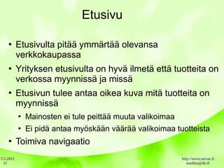 5.5.2021 http://www.sarvas.fi
maikku@iki.fi
12
Etusivu
●
Etusivulta pitää ymmärtää olevansa
verkkokaupassa
●
Yrityksen etusivulta on hyvä ilmetä että tuotteita on
verkossa myynnissä ja missä
●
Etusivun tulee antaa oikea kuva mitä tuotteita on
myynnissä
●
Mainosten ei tule peittää muuta valikoimaa
●
Ei pidä antaa myöskään väärää valikoimaa tuotteista
●
Toimiva navigaatio
 