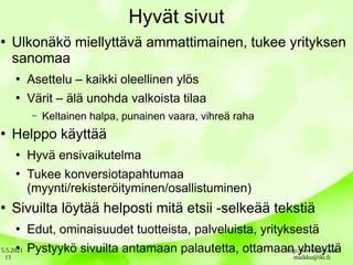 5.5.2021 http://www.sarvas.fi
maikku@iki.fi
13
Hyvät sivut
●
Ulkonäkö miellyttävä ammattimainen, tukee yrityksen
sanomaa
●
Asettelu – kaikki oleellinen ylös
●
Värit – älä unohda valkoista tilaa
– Keltainen halpa, punainen vaara, vihreä raha
●
Helppo käyttää
●
Hyvä ensivaikutelma
●
Tukee konversiotapahtumaa
(myynti/rekisteröityminen/osallistuminen)
●
Sivuilta löytää helposti mitä etsii -selkeää tekstiä
●
Edut, ominaisuudet tuotteista, palveluista, yrityksestä
●
Pystyykö sivuilta antamaan palautetta, ottamaan yhteyttä
 
