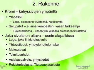 5.5.2021 http://www.sarvas.fi
maikku@iki.fi
14
2. Rakenne
●
Kromi – kehyssivujen ympärillä
●
Yläpalkki
– Logo, ostoskorin tiivistelmä, hakukenttä
●
Sivupalkit – ei aina kumpaakin, vasen tärkeämpi
– Tuotevalikoima – vasen ylin, oikealla ostoskorin tiivistelmä
●
Joka sivulla on oltava – usein alapalkissa
●
Logo, joka linkki etusivulle
●
Yhteystiedot, yhteydenottolomake
●
Maksutavat
●
Toimitusehdot
●
Asiakaspalvelu, yritystiedot
●
Rekisteriseloste, Tietosuojaseloste
 