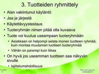 5.5.2021 http://www.sarvas.fi
maikku@iki.fi
15
3. Tuotteiden ryhmittely
●
Alan vakiintunut käytäntö
●
Jaa ja järjestä
●
Käytettävyystestaus
●
Tuoteryhmän nimen pitää olla kuvaava
●
Tuote voi kuulua useampaan tuoteryhmään
●
Asiakkaan on helpompi selata monen tuotteen ryhmää,
kuin montaa muutaman tuotteen tuoteryhmää
●
Vähän on parempi kuin liikaa
●
On hyvä jos useamman tuotteen saa näkyviin
sivulle
●
lajittelumahdollisuus
 