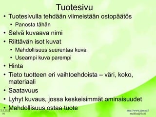 5.5.2021 http://www.sarvas.fi
maikku@iki.fi
16
Tuotesivu
●
Tuotesivulla tehdään viimeistään ostopäätös
●
Panosta tähän
●
Selvä kuvaava nimi
●
Riittävän isot kuvat
●
Mahdollisuus suurentaa kuva
●
Useampi kuva parempi
●
Hinta
●
Tieto tuotteen eri vaihtoehdoista – väri, koko,
materiaali
●
Saatavuus
●
Lyhyt kuvaus, jossa keskeisimmät ominaisuudet
●
Mahdollisuus ostaa tuote
 