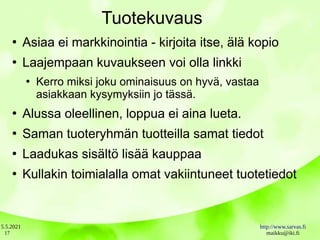 5.5.2021 http://www.sarvas.fi
maikku@iki.fi
17
Tuotekuvaus
●
Asiaa ei markkinointia - kirjoita itse, älä kopio
●
Laajempaan kuvaukseen voi olla linkki
●
Kerro miksi joku ominaisuus on hyvä, vastaa
asiakkaan kysymyksiin jo tässä.
●
Alussa oleellinen, loppua ei aina lueta.
●
Saman tuoteryhmän tuotteilla samat tiedot
●
Laadukas sisältö lisää kauppaa
●
Kullakin toimialalla omat vakiintuneet tuotetiedot
 