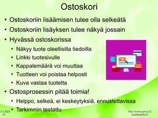 5.5.2021 http://www.sarvas.fi
maikku@iki.fi
19
Ostoskori
●
Ostoskoriin lisäämisen tulee olla selkeätä
●
Ostoskoriin lisäyksen tulee näkyä jossain
●
Hyvässä ostoskorissa
●
Näkyy tuote oleellisilla tiedoilla
●
Linkki tuotesivulle
●
Kappalemäärä voi muuttaa
●
Tuotteen voi poistaa helposti
●
Kuva vastaa tuotetta
●
Ostosprosessin pitää toimia!
●
Helppo, selkeä, ei keskeytyksiä, ennustettavissa
●
Tarkimmin testattu
 