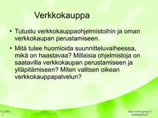 5.5.2021 http://www.sarvas.fi
maikku@iki.fi
2
Verkkokauppa
●
Tutustu verkkokauppaohjelmistoihin ja oman
verkkokaupan perustamiseen.
●
Mitä tulee huomioida suunnitteluvaiheessa,
mikä on haastavaa? Millaisia ohjelmistoja on
saatavilla verkkokaupan perustamiseen ja
ylläpitämiseen? Miten valitsen oikean
verkkokauppapalvelun?
 
