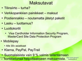 5.5.2021 http://www.sarvas.fi
maikku@iki.fi
21
Maksutavat
●
Tilinsiirto – turha?
●
Verkkopankkien painikkeet – maksut
●
Postiennakko – noutamatta jätetyt paketit
●
Lasku – luottamus?
●
Luottokortit
●
Visa Cardholder Information Security Program,
MasterCard Site Data Protection Program
●
Mobilepay
●
Alle 30v asiakkaat
●
Klarna, PayPal, PayTrail
●
Suomalaisista vain 9 % valmis tallentamaan
korttitietonsa helpottaakseen maksamista.
 