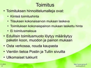 5.5.2021 http://www.sarvas.fi
maikku@iki.fi
22
Toimitus
●
Toimituksen hinnoittelumalleja ovat:
●
Kiinteä toimitushinta
●
Tilauksen kokonaisarvon mukaan laskeva
●
Toimituksen kokonaispainon mukaan laskettu hinta
●
Ei toimitusmaksua
●
Edullisin toimitusmuoto löytyy määräytyy
paketin koon, muodon ja painon mukaan
●
Osta verkossa, nouda kaupasta
●
Vientiin tietoa Postin ja Tullin sivuilta
●
Ulkomaiset tukkurit
 