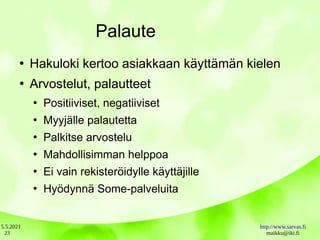 5.5.2021 http://www.sarvas.fi
maikku@iki.fi
23
Palaute
●
Hakuloki kertoo asiakkaan käyttämän kielen
●
Arvostelut, palautteet
●
Positiiviset, negatiiviset
●
Myyjälle palautetta
●
Palkitse arvostelu
●
Mahdollisimman helppoa
●
Ei vain rekisteröidylle käyttäjille
●
Hyödynnä Some-palveluita
 