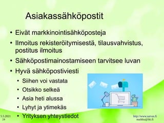 5.5.2021 http://www.sarvas.fi
maikku@iki.fi
24
Asiakassähköpostit
●
Eivät markkinointisähköposteja
●
Ilmoitus rekisteröitymisestä, tilausvahvistus,
postitus ilmoitus
●
Sähköpostimainostamiseen tarvitsee luvan
●
Hyvä sähköpostiviesti
●
Siihen voi vastata
●
Otsikko selkeä
●
Asia heti alussa
●
Lyhyt ja ytimekäs
●
Yrityksen yhteystiedot
 
