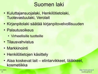 5.5.2021 http://www.sarvas.fi
maikku@iki.fi
25
Suomen laki
●
Kuluttajansuojalaki, Henkilötietolaki,
Tuotevastuulaki, Verolait
●
Kirjanpitolaki säätää kirjanpitovelvollisuuden
●
Palautusoikeus
●
Virheellisille tuotteille
●
Tilausvahvistus
●
Markkinointi
●
Henkilötietojen käsittely
●
Alaa koskevat lait – elintarvikkeet, lääkkeet,
kosmetiikka
 