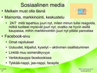 5.5.2021 http://www.sarvas.fi
maikku@iki.fi
28
Sosiaalinen media
●
Melkein must olla läsnä
●
Mainonta, markkinointi, keskustelu
●
24/7 mitä tapahtuu juuri nyt, miten minun tulisi reagoida,
mitkä tuotteet myisivät juuri nyt, ovatko ne hyvin esillä
kaupassa, mihin markkinointiin juuri nyt pitäisi panostaa
●
Facebook-sivu
●
Omat rajoitukset
●
Uutuudet, kilpailut, kyselyt – aktiivinen osallistuminen
●
Linkitä muu somenäkyvyys
●
Verkkokauppa facebookissa
●
Tykkää-nappi, jaa-nappi, facepile
 