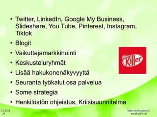 5.5.2021 http://www.sarvas.fi
maikku@iki.fi
29
●
Twitter, LinkedIn, Google My Business,
Slideshare, You Tube, Pinterest, Instagram,
Tiktok
●
Blogit
●
Vaikuttajamarkkinointi
●
Keskusteluryhmät
●
Lisää hakukonenäkyvyyttä
●
Seuranta työkalut osa palvelua
●
Some strategia
●
Henkilöstön ohjeistus, Kriisisuunnitelma
 