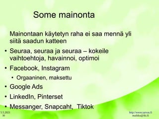5.5.2021 http://www.sarvas.fi
maikku@iki.fi
30
Some mainonta
Mainontaan käytetyn raha ei saa mennä yli
siitä saadun katteen
●
Seuraa, seuraa ja seuraa – kokeile
vaihtoehtoja, havainnoi, optimoi
●
Facebook, Instagram
●
Orgaaninen, maksettu
●
Google Ads
●
LinkedIn, Pinterset
●
Messanger, Snapcaht, Tiktok
 