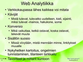 5.5.2021 http://www.sarvas.fi
maikku@iki.fi
31
Web Analytiikka
●
Verkkokaupassa lähes kaikkea voi mitata
●
Kävijät
●
Mistä tulevat, tulevatko uudelleen, kieli, sijainti,
miksi tulevat -mainos, hakukone, some
●
Konversio
●
Mikä vaikuttaa, ketkä ostavat, koska ostavat,
tekevät muuta
●
Sisällön suosio
●
Missä viivytään, mistä mennään minne, linkitykset
muualle
●
Nykyhetken kartoitus, ongelmien
tunnistaminen, tilanteen tarkkailu
●
Tavoitteet ja mittarit kuntoon
 